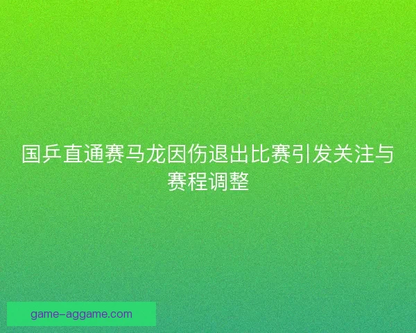 国乒直通赛马龙因伤退出比赛引发关注与赛程调整