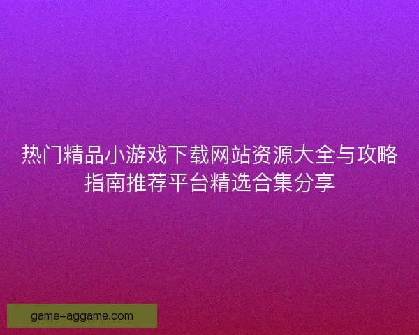 热门精品小游戏下载网站资源大全与攻略指南推荐平台精选合集分享