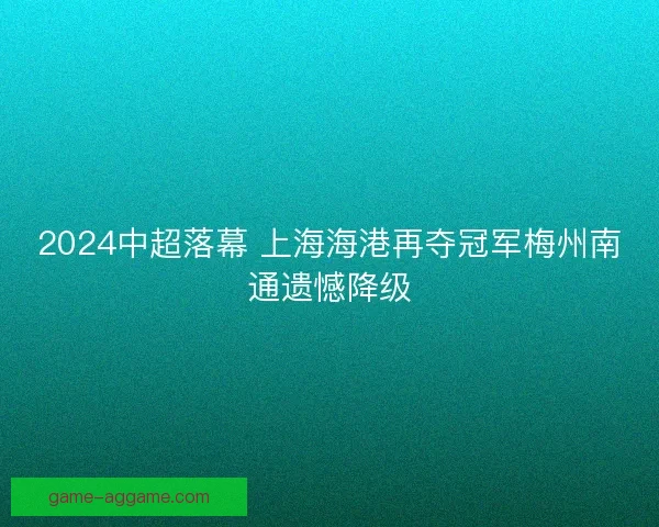 2024中超落幕 上海海港再夺冠军梅州南通遗憾降级