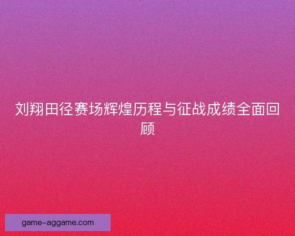 刘翔田径赛场辉煌历程与征战成绩全面回顾